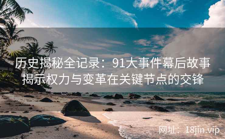 历史揭秘全记录：91大事件幕后故事揭示权力与变革在关键节点的交锋