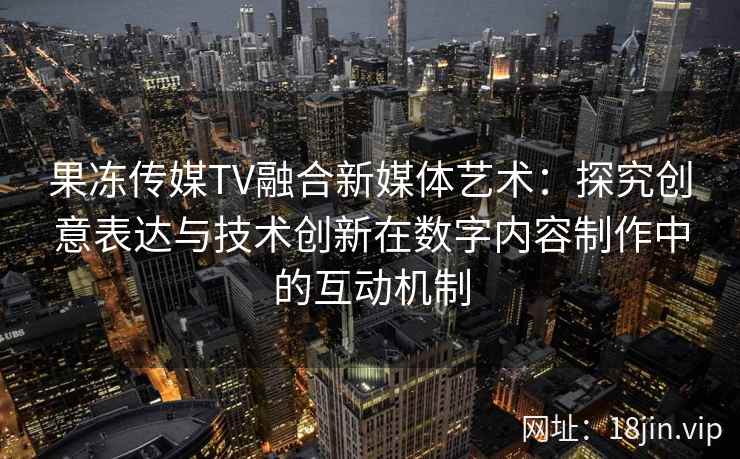 果冻传媒TV融合新媒体艺术:探究创意表达与技术创新在数字内容制作中的互动机制 果冻传媒TV融合新媒体艺术:探究创意表达与技术创新在数字内容制作中的互动机制