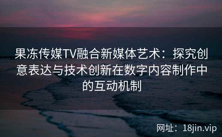 果冻传媒TV融合新媒体艺术：探究创意表达与技术创新在数字内容制作中的互动机制