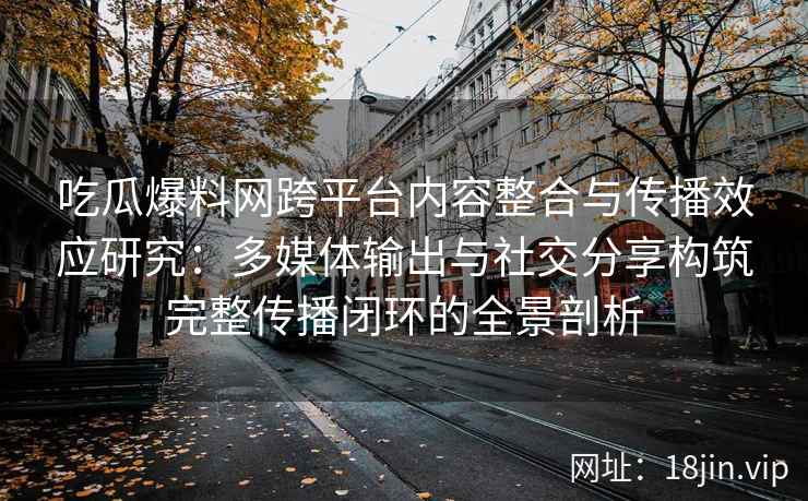 吃瓜爆料网跨平台内容整合与传播效应研究:多媒体输出与社交分享构筑完整传播闭环的全景剖析 吃瓜爆料网跨平台内容整合与传播效应研究:多媒体输出与社交分享构筑完整传播闭环的全景剖析