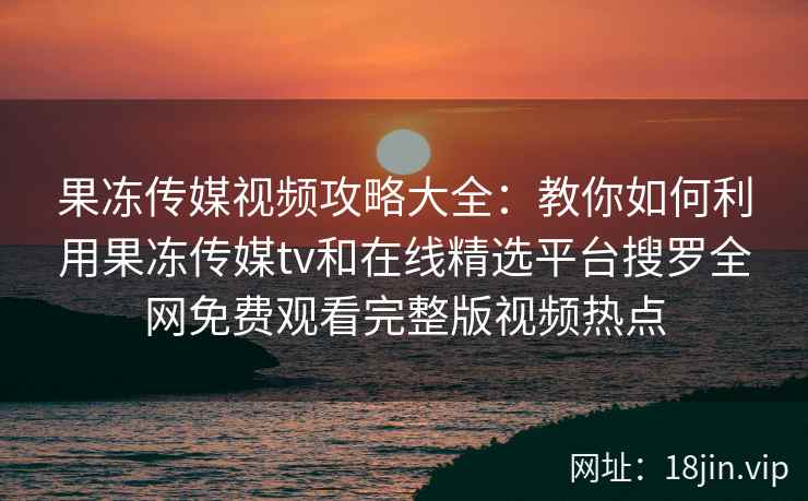 果冻传媒视频攻略大全：教你如何利用果冻传媒tv和在线精选平台搜罗全网免费观看完整版视频热点
