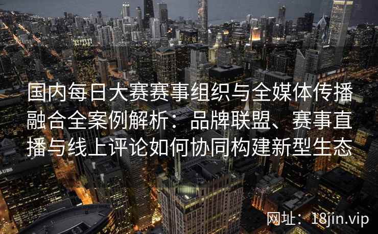 国内每日大赛赛事组织与全媒体传播融合全案例解析：品牌联盟、赛事直播与线上评论如何协同构建新型生态