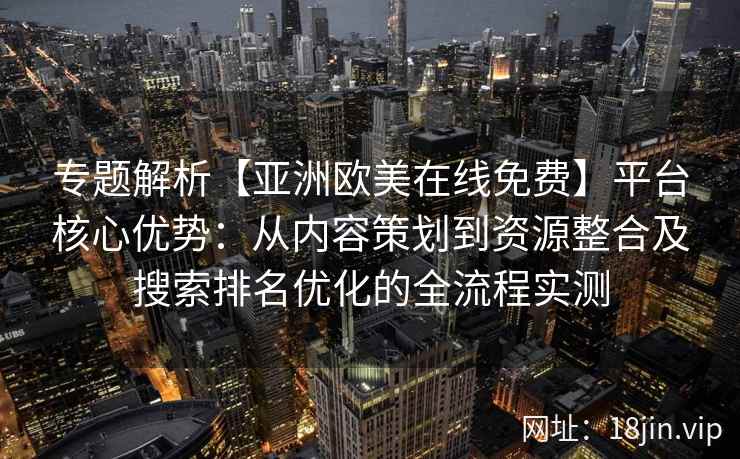 专题解析【亚洲欧美在线免费】平台核心优势：从内容策划到资源整合及搜索排名优化的全流程实测