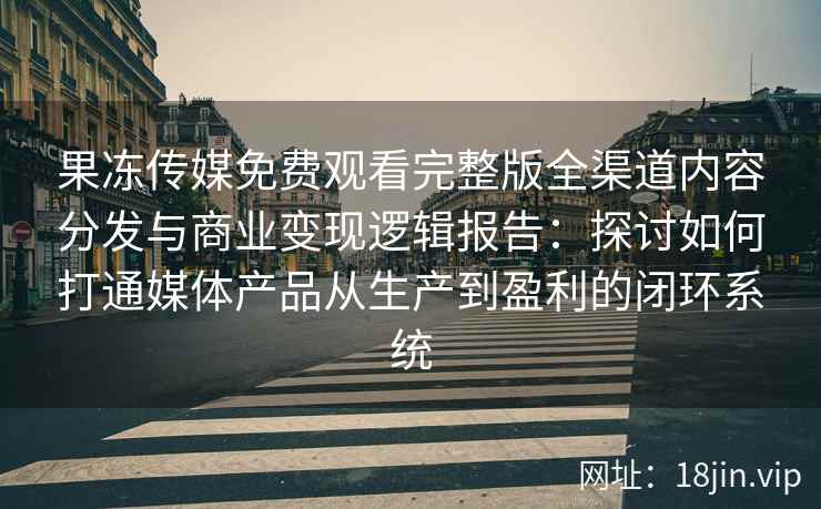 果冻传媒免费观看完整版全渠道内容分发与商业变现逻辑报告：探讨如何打通媒体产品从生产到盈利的闭环系统