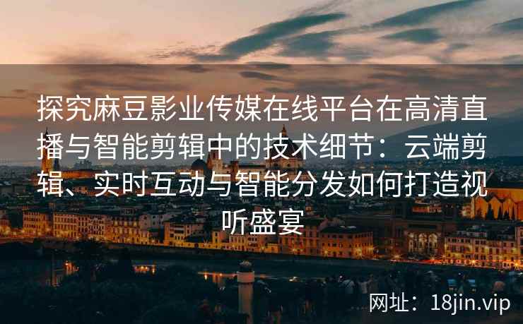 探究麻豆影业传媒在线平台在高清直播与智能剪辑中的技术细节：云端剪辑、实时互动与智能分发如何打造视听盛宴