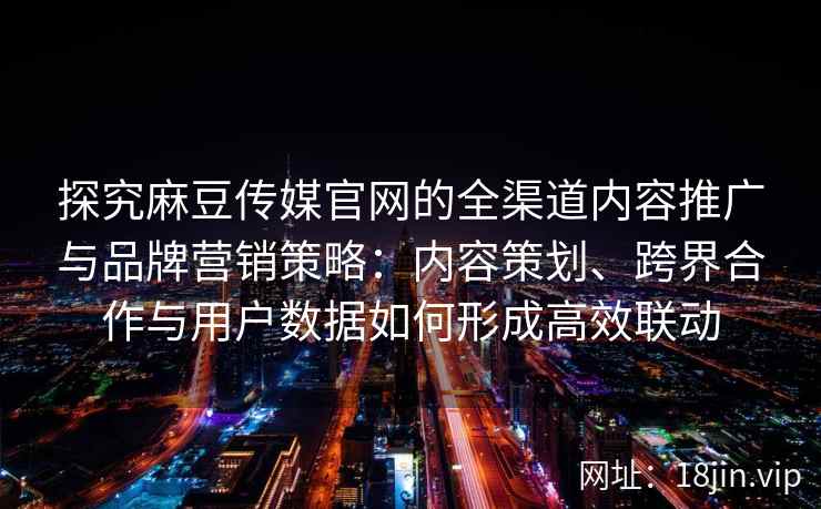 探究麻豆传媒官网的全渠道内容推广与品牌营销策略：内容策划、跨界合作与用户数据如何形成高效联动