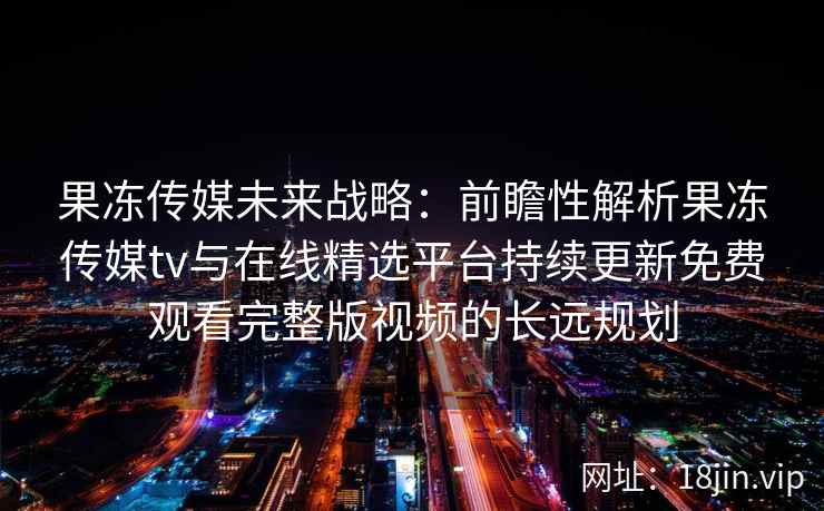 果冻传媒未来战略：前瞻性解析果冻传媒tv与在线精选平台持续更新免费观看完整版视频的长远规划