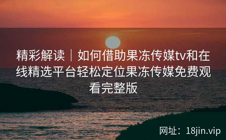 精彩解读｜如何借助果冻传媒tv和在线精选平台轻松定位果冻传媒免费观看完整版