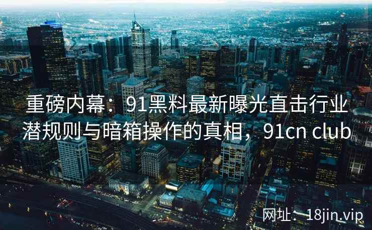 重磅内幕:91黑料最新曝光直击行业潜规则与暗箱操作的真相,91cn club 重磅内幕:91黑料最新曝光直击行业潜规则与暗箱操作的真相,91cn club