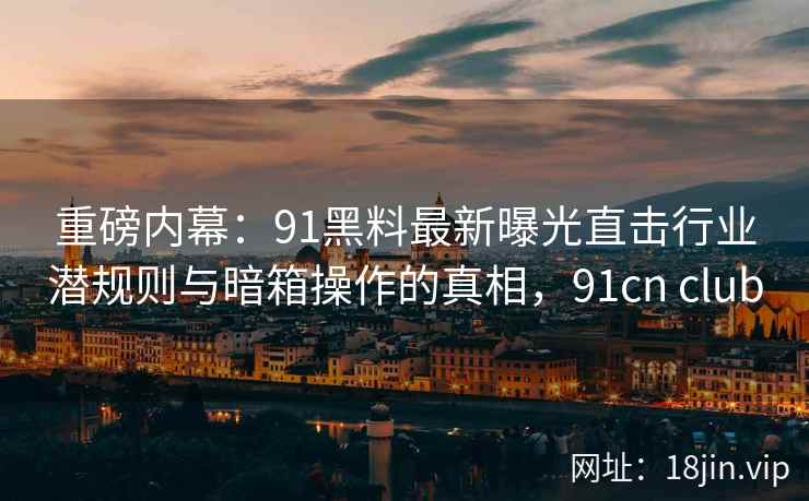 重磅内幕:91黑料最新曝光直击行业潜规则与暗箱操作的真相,91cn club 重磅内幕:91黑料最新曝光直击行业潜规则与暗箱操作的真相,91cn club