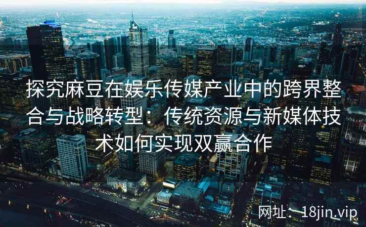 探究麻豆在娱乐传媒产业中的跨界整合与战略转型：传统资源与新媒体技术如何实现双赢合作