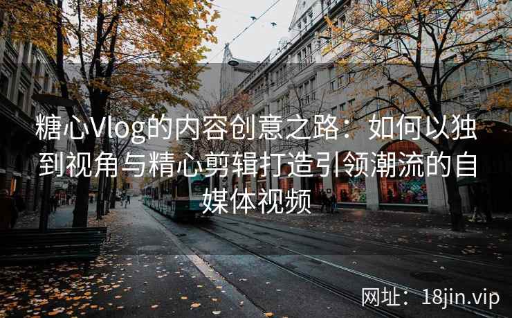 糖心Vlog的内容创意之路：如何以独到视角与精心剪辑打造引领潮流的自媒体视频