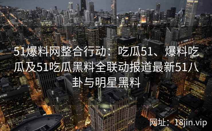 51爆料网整合行动：吃瓜51、爆料吃瓜及51吃瓜黑料全联动报道最新51八卦与明星黑料