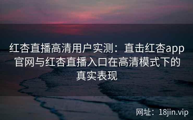 红杏直播高清用户实测：直击红杏app官网与红杏直播入口在高清模式下的真实表现