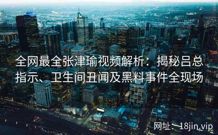 全网最全张津瑜视频解析：揭秘吕总指示、卫生间丑闻及黑料事件全现场