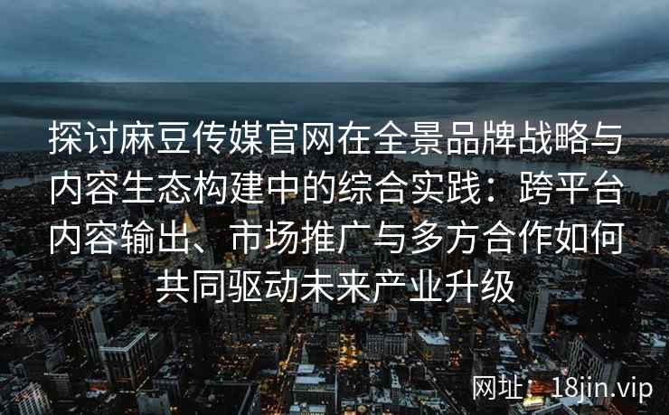 探讨麻豆传媒官网在全景品牌战略与内容生态构建中的综合实践：跨平台内容输出、市场推广与多方合作如何共同驱动未来产业升级