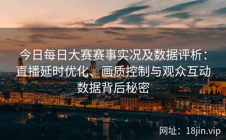 今日每日大赛赛事实况及数据评析：直播延时优化、画质控制与观众互动数据背后秘密