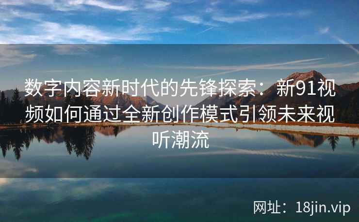 数字内容新时代的先锋探索：新91视频如何通过全新创作模式引领未来视听潮流