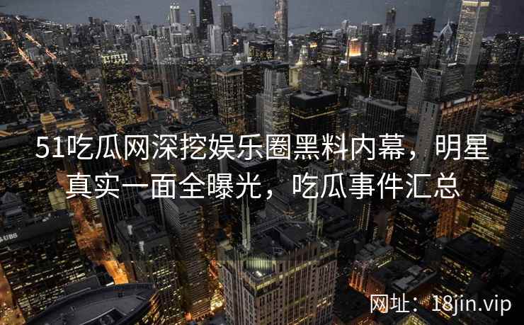 51吃瓜网深挖娱乐圈黑料内幕，明星真实一面全曝光，吃瓜事件汇总