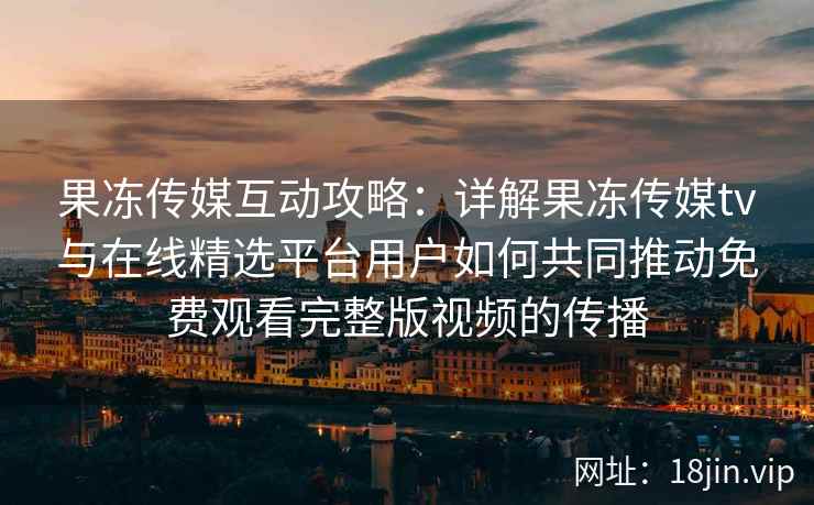 果冻传媒互动攻略：详解果冻传媒tv与在线精选平台用户如何共同推动免费观看完整版视频的传播