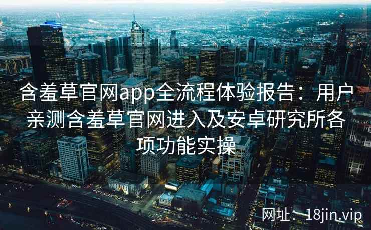 含羞草官网app全流程体验报告：用户亲测含羞草官网进入及安卓研究所各项功能实操