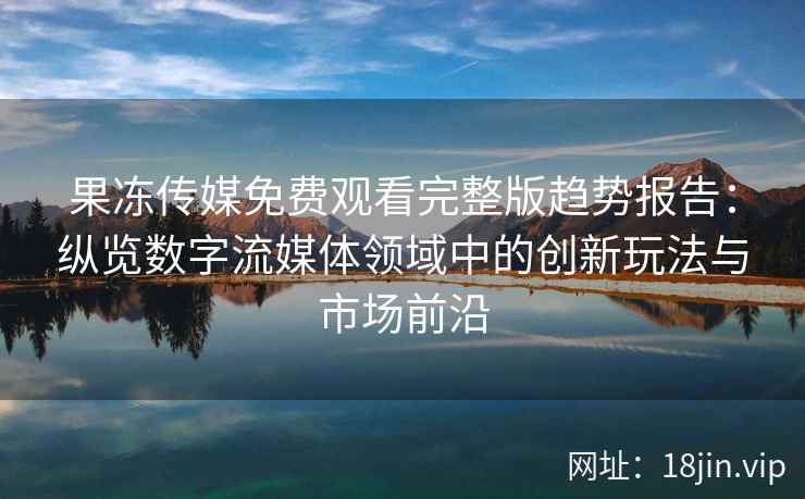 果冻传媒免费观看完整版趋势报告：纵览数字流媒体领域中的创新玩法与市场前沿