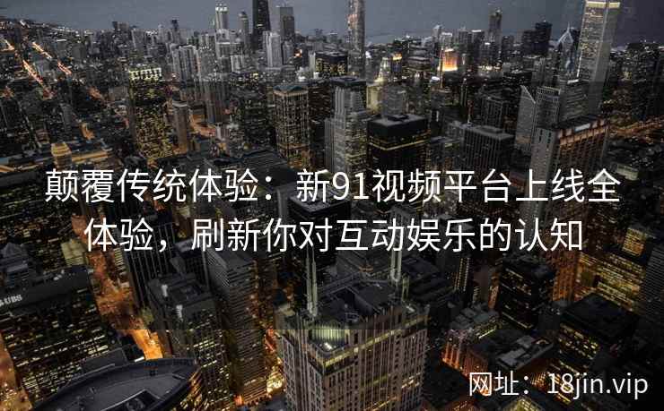 颠覆传统体验：新91视频平台上线全体验，刷新你对互动娱乐的认知