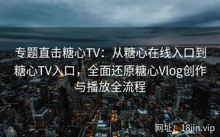 专题直击糖心TV：从糖心在线入口到糖心TV入口，全面还原糖心Vlog创作与播放全流程