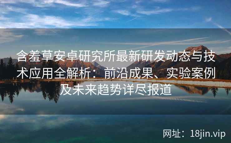 含羞草安卓研究所最新研发动态与技术应用全解析:前沿成果、实验案例及未来趋势详尽报道 含羞草安卓研究所最新研发动态与技术应用全解析:前沿成果、实验案例及未来趋势详尽报道