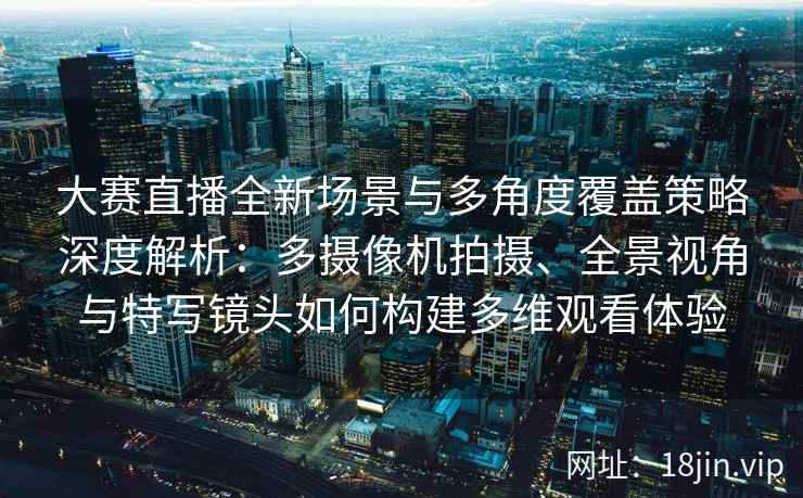 大赛直播全新场景与多角度覆盖策略深度解析：多摄像机拍摄、全景视角与特写镜头如何构建多维观看体验