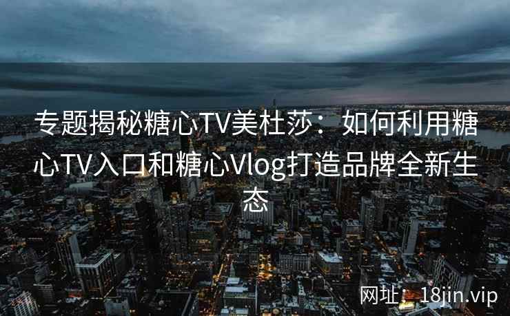 专题揭秘糖心TV美杜莎：如何利用糖心TV入口和糖心Vlog打造品牌全新生态