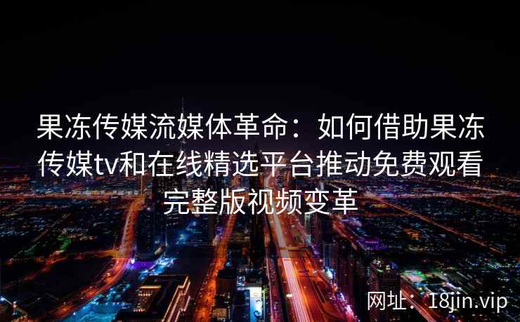 果冻传媒流媒体革命：如何借助果冻传媒tv和在线精选平台推动免费观看完整版视频变革