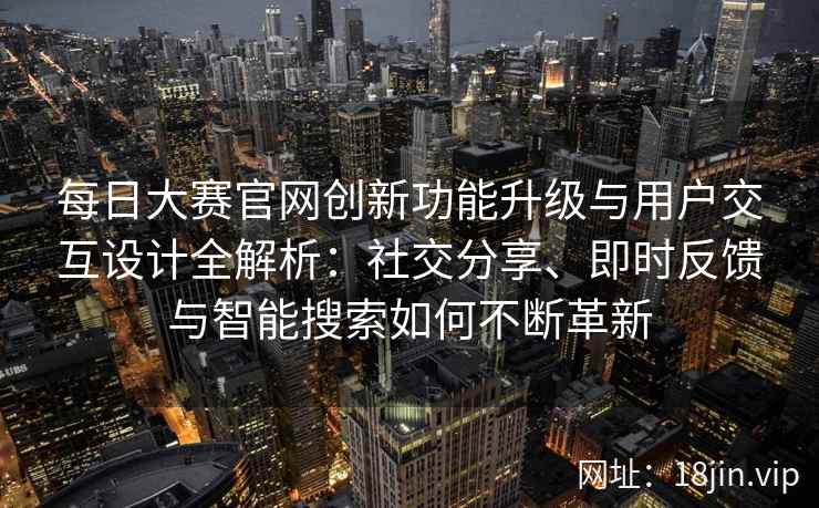 每日大赛官网创新功能升级与用户交互设计全解析：社交分享、即时反馈与智能搜索如何不断革新