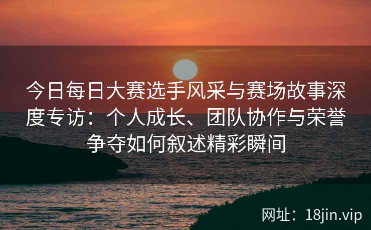 今日每日大赛选手风采与赛场故事深度专访：个人成长、团队协作与荣誉争夺如何叙述精彩瞬间