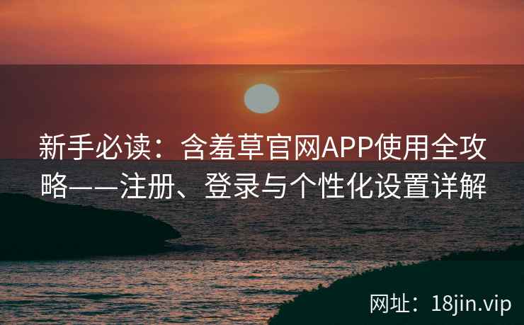 新手必读：含羞草官网APP使用全攻略——注册、登录与个性化设置详解