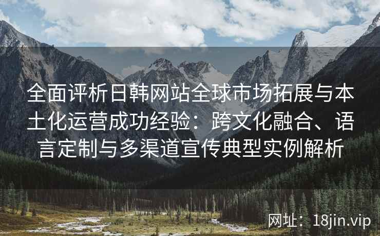 全面评析日韩网站全球市场拓展与本土化运营成功经验：跨文化融合、语言定制与多渠道宣传典型实例解析