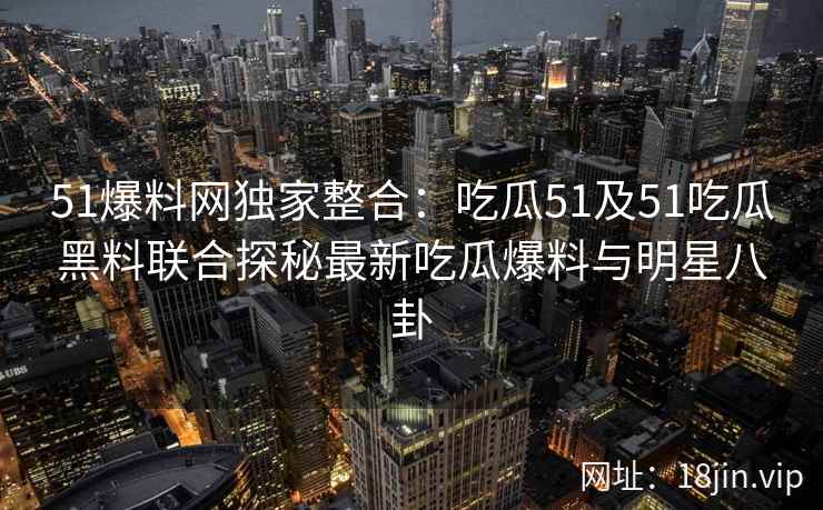 51爆料网独家整合：吃瓜51及51吃瓜黑料联合探秘最新吃瓜爆料与明星八卦