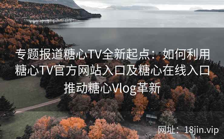 专题报道糖心TV全新起点：如何利用糖心TV官方网站入口及糖心在线入口推动糖心Vlog革新